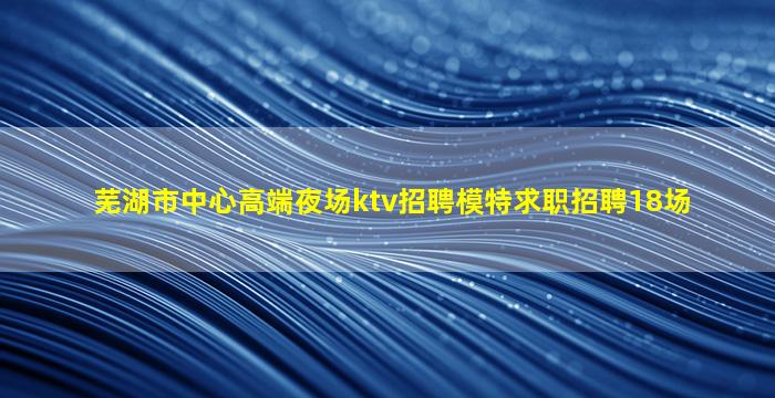 芜湖市中心高端夜场ktv招聘模特求职招聘18场